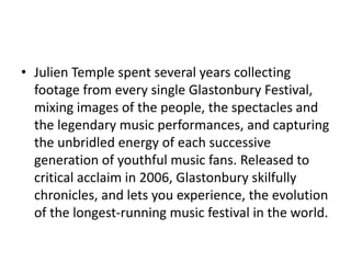 • Julien Temple spent several years collecting 
footage from every single Glastonbury Festival, 
mixing images of the people, the spectacles and 
the legendary music performances, and capturing 
the unbridled energy of each successive 
generation of youthful music fans. Released to 
critical acclaim in 2006, Glastonbury skilfully 
chronicles, and lets you experience, the evolution 
of the longest-running music festival in the world. 
