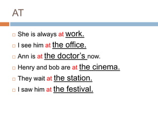 AT 
 She is always at work. 
 I see him at the office. 
 Ann is at the doctor’s now. 
 Henry and bob are at the cinema. 
 They wait at the station. 
 I saw him at the festival. 
 
