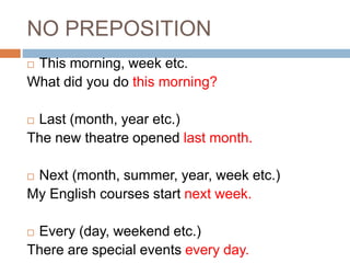 NO PREPOSITION 
 This morning, week etc. 
What did you do this morning? 
 Last (month, year etc.) 
The new theatre opened last month. 
 Next (month, summer, year, week etc.) 
My English courses start next week. 
 Every (day, weekend etc.) 
There are special events every day. 
