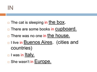 IN 
 The cat is sleeping in the box. 
 There are some books in cupboard. 
 There was no one in the house. 
 I live in Buenos Aires. (cities and 
countries) 
 I was in Italy. 
 She wasn’t in Europe. 
 