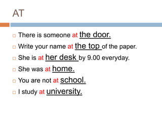 AT 
 There is someone at the door. 
 Write your name at the top of the paper. 
 She is at her desk by 9.00 everyday. 
 She was at home. 
 You are not at school. 
 I study at university. 
 