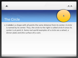 The Circle 
 A circle is a shape with all points the same distance from its center. A circle 
is named by its center. Thus, the circle to the right is called circle A since its 
center is at point A. Some real world examples of a circle are a wheel, a 
dinner plate and (the surface of) a coin. 
 