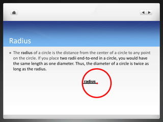 Radius 
 The radius of a circle is the distance from the center of a circle to any point 
on the circle. If you place two radii end-to-end in a circle, you would have 
the same length as one diameter. Thus, the diameter of a circle is twice as 
long as the radius. 
 