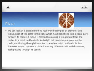 Pizza 
 We can look at a pizza pie to find real-world examples of diameter and 
radius. Look at the pizza to the right which has been sliced into 8 equal parts 
through its center. A radius is formed by making a straight cut from the 
center to a point on the circle. A straight cut made from a point on the 
circle, continuing through its center to another point on the circle, is a 
diameter. As you can see, a circle has many different radii and diameters, 
each passing through its center. 
 