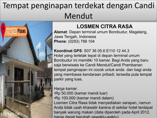 Tempat penginapan terdekat dengan Candi 
Mendut 
LOSMEN CITRA RASA 
Alamat: Depan terminal umum Borobudur, Magelang, 
Jawa Tengah, Indonesia 
Phone: (0293) 788 104 
Koordinat GPS: S07 36 05.6 E110 12 44.3 
Hotel yang terletak tepat di depan terminal umum 
Borobudur ini memiliki 10 kamar. Bagi Anda yang baru 
saja berwisata ke Candi Mendut/Candi Prambanan 
tempat penginapan ini cocok untuk anda dan bagi anda 
yang membawa kendaraan pribadi, tersedia pula tempat 
parkir yang luas. 
Harga kamar: 
•Rp 50.000 (kamar mandi luar) 
•Rp 100.000 (kamar mandi dalam) 
Losmen Citra Rasa tidak menyediakan sarapan, namun 
Anda tidak usah khawatir karena di sekitar hotel terdapat 
banyak warung makan (data diperoleh pada April 2012, 
harga dapat berubah sewaktu-waktu). 
 