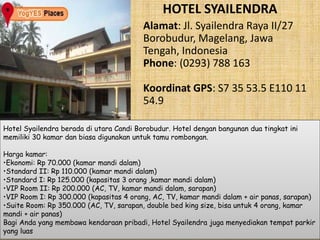 HOTEL SYAILENDRA 
Alamat: Jl. Syailendra Raya II/27 
Borobudur, Magelang, Jawa 
Tengah, Indonesia 
Phone: (0293) 788 163 
Koordinat GPS: S7 35 53.5 E110 11 
54.9 
Hotel Syailendra berada di utara Candi Borobudur. Hotel dengan bangunan dua tingkat ini 
memiliki 30 kamar dan biasa digunakan untuk tamu rombongan. 
Harga kamar: 
•Ekonomi: Rp 70.000 (kamar mandi dalam) 
•Standard II: Rp 110.000 (kamar mandi dalam) 
•Standard I: Rp 125.000 (kapasitas 3 orang ,kamar mandi dalam) 
•VIP Room II: Rp 200.000 (AC, TV, kamar mandi dalam, sarapan) 
•VIP Room I: Rp 300.000 (kapasitas 4 orang, AC, TV, kamar mandi dalam + air panas, sarapan) 
•Suite Room: Rp 350.000 (AC, TV, sarapan, double bed king size, bisa untuk 4 orang, kamar 
mandi + air panas) 
Bagi Anda yang membawa kendaraan pribadi, Hotel Syailendra juga menyediakan tempat parkir 
yang luas 
 
