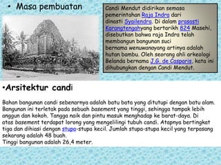 • Masa pembuatan Candi Mendut didirikan semasa 
pemerintahan Raja Indra dari 
dinasti Syailendra. Di dalam prasasti 
Karangtengahyang bertarikh 824 Masehi, 
disebutkan bahwa raja Indra telah 
membangun bangunan suci 
bernama wenuwanayang artinya adalah 
hutan bambu. Oleh seorang ahli arkeologi 
Belanda bernama J.G. de Casparis, kata ini 
dihubungkan dengan Candi Mendut. 
•Arsitektur candi 
Bahan bangunan candi sebenarnya adalah batu bata yang ditutupi dengan batu alam. 
Bangunan ini terletak pada sebuah basement yang tinggi, sehingga tampak lebih 
anggun dan kokoh. Tangga naik dan pintu masuk menghadap ke barat-daya. Di 
atas basement terdapat lorong yang mengelilingi tubuh candi. Atapnya bertingkat 
tiga dan dihiasi dengan stupa-stupa kecil. Jumlah stupa-stupa kecil yang terpasang 
sekarang adalah 48 buah. 
Tinggi bangunan adalah 26,4 meter. 
 