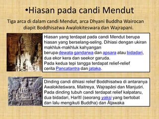 •Hiasan pada candi Mendut 
Tiga arca di dalam candi Mendut, arca Dhyani Buddha Wairocan 
diapit Boddhisatwa Awalokiteswara dan Wajrapani. 
Hiasan yang terdapat pada candi Mendut berupa 
hiasan yang berselang-seling. Dihiasi dengan ukiran 
makhluk-makhluk kahyangan 
berupa dewata gandarwa dan apsara atau bidadari, 
dua ekor kera dan seekor garuda. 
Pada kedua tepi tangga terdapat relief-relief 
cerita Pancatantra dan jataka. 
Dinding candi dihiasi relief Boddhisatwa di antaranya 
Awalokiteśwara, Maitreya, Wajrapāṇi dan Manjuśri. 
Pada dinding tubuh candi terdapat relief kalpataru, 
dua bidadari, Harītī (seorang yaksi yang bertobat 
dan lalu mengikuti Buddha) dan Āţawaka 
 