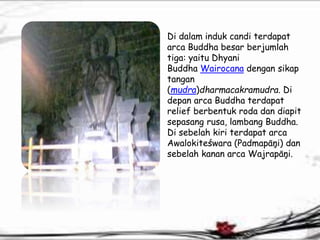 Di dalam induk candi terdapat 
arca Buddha besar berjumlah 
tiga: yaitu Dhyani 
Buddha Wairocana dengan sikap 
tangan 
(mudra)dharmacakramudra. Di 
depan arca Buddha terdapat 
relief berbentuk roda dan diapit 
sepasang rusa, lambang Buddha. 
Di sebelah kiri terdapat arca 
Awalokiteśwara (Padmapāņi) dan 
sebelah kanan arca Wajrapāņi. 
 