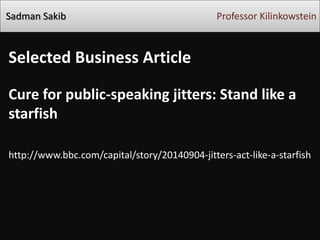 Sadman Sakib 
Professor Kilinkowstein 
Selected Business Article 
Cure for public-speaking jitters: Stand like a starfish 
http://www.bbc.com/capital/story/20140904-jitters-act-like-a-starfish 
 