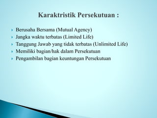  Berusaha Bersama (Mutual Agency) 
 Jangka waktu terbatas (Limited Life) 
 Tanggung Jawab yang tidak terbatas (Unlimited Life) 
 Memiliki bagian/hak dalam Persekutuan 
 Pengambilan bagian keuntungan Persekutuan 
 