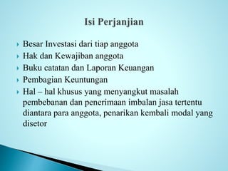  Besar Investasi dari tiap anggota 
 Hak dan Kewajiban anggota 
 Buku catatan dan Laporan Keuangan 
 Pembagian Keuntungan 
 Hal – hal khusus yang menyangkut masalah 
pembebanan dan penerimaan imbalan jasa tertentu 
diantara para anggota, penarikan kembali modal yang 
disetor 
 