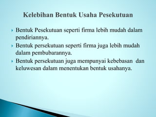  Bentuk Pesekutuan seperti firma lebih mudah dalam 
pendiriannya. 
 Bentuk persekutuan seperti firma juga lebih mudah 
dalam pembubarannya. 
 Bentuk persekutuan juga mempunyai kebebasan dan 
keluwesan dalam menentukan bentuk usahanya. 
 