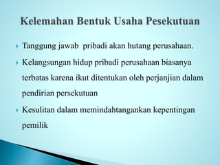  Tanggung jawab pribadi akan hutang perusahaan. 
 Kelangsungan hidup pribadi perusahaan biasanya 
terbatas karena ikut ditentukan oleh perjanjian dalam 
pendirian persekutuan 
 Kesulitan dalam memindahtangankan kepentingan 
pemilik 
 