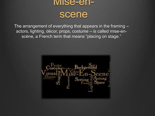 Mise-en-scene 
The arrangement of everything that appears in the framing – 
actors, lighting, décor, props, costume – is called mise-en-scène, 
a French term that means “placing on stage.” 
 