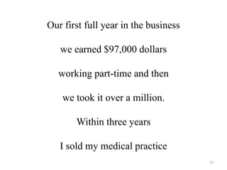 Our first full year in the business 
we earned $97,000 dollars 
working part-time and then 
we took it over a million. 
Within three years 
I sold my medical practice 
10 
 