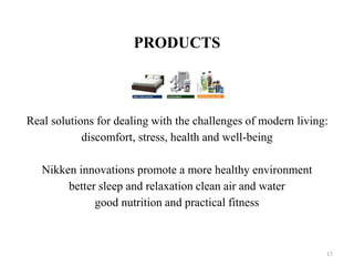 PRODUCTS 
Real solutions for dealing with the challenges of modern living: 
discomfort, stress, health and well-being 
Nikken innovations promote a more healthy environment 
better sleep and relaxation clean air and water 
good nutrition and practical fitness 
17 
 