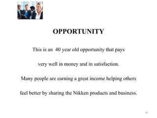 OPPORTUNITY 
This is an 40 year old opportunity that pays 
very well in money and in satisfaction. 
Many people are earning a great income helping others 
feel better by sharing the Nikken products and business. 
18 
 