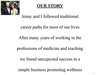 OUR STORY 
Jenny and I followed traditional 
career paths for most of our lives 
After many years of working in the 
professions of medicine and teaching 
we found unexpected success in a 
simple business promoting wellness 
6 
 