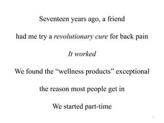 Seventeen years ago, a friend 
had me try a revolutionary cure for back pain 
It worked 
We found the “wellness products” exceptional 
the reason most people get in 
We started part-time 
7 
 