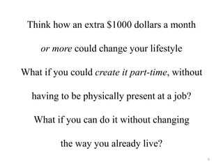 Think how an extra $1000 dollars a month 
or more could change your lifestyle 
What if you could create it part-time, without 
having to be physically present at a job? 
What if you can do it without changing 
the way you already live? 
9 
 