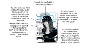 The girl is positioned in the 
middle of the page and is 
looking directly at the 
customer/user. She is also 
smiling at the camera 
suggesting the school is a 
happy place. 
The left 3rd has articles all 
over page which is aimed 
at the target audience 
(sixth formers) The articles 
are about students, 
popular TV and creativity 
topics. 
The direct address is 
displayed in the articles 
that are being shown on 
the front page. The articles 
are aimed at us as it says 
"you" and "yours" 
On most magazines you 
will find a barcode 
somewhere on the page, 
however this magazine 
doesn't have one, this may 
be due to the magazine 
being an online magazine. 
Typically the masthead is at 
the top of the magazine 
 