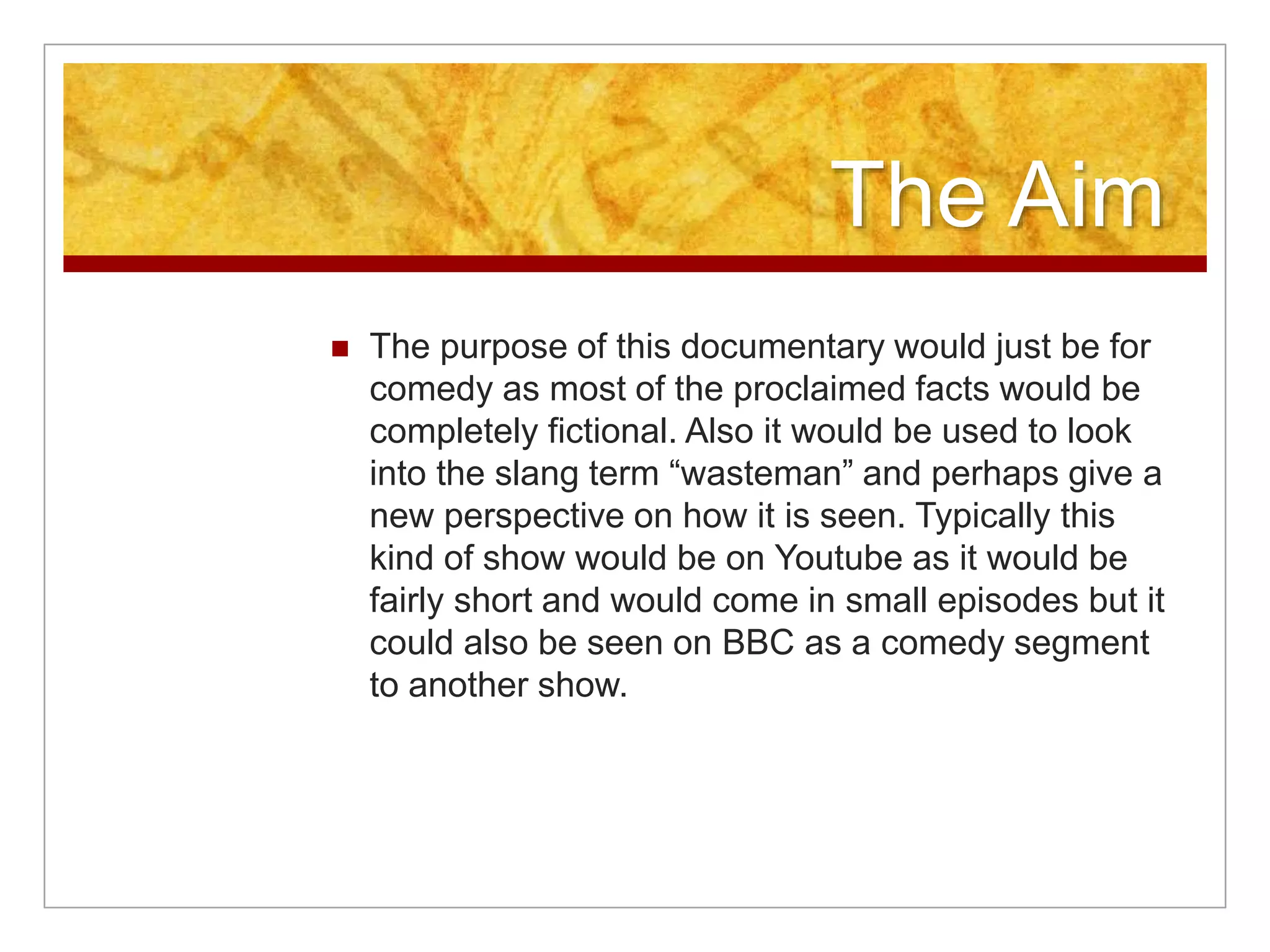The Aim 
 The purpose of this documentary would just be for 
comedy as most of the proclaimed facts would be 
completely fictional. Also it would be used to look 
into the slang term “wasteman” and perhaps give a 
new perspective on how it is seen. Typically this 
kind of show would be on Youtube as it would be 
fairly short and would come in small episodes but it 
could also be seen on BBC as a comedy segment 
to another show. 
 