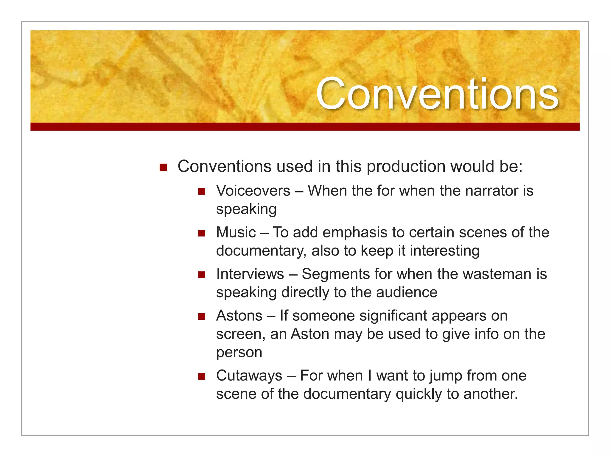 Conventions 
 Conventions used in this production would be: 
 Voiceovers – When the for when the narrator is 
speaking 
 Music – To add emphasis to certain scenes of the 
documentary, also to keep it interesting 
 Interviews – Segments for when the wasteman is 
speaking directly to the audience 
 Astons – If someone significant appears on 
screen, an Aston may be used to give info on the 
person 
 Cutaways – For when I want to jump from one 
scene of the documentary quickly to another. 
 