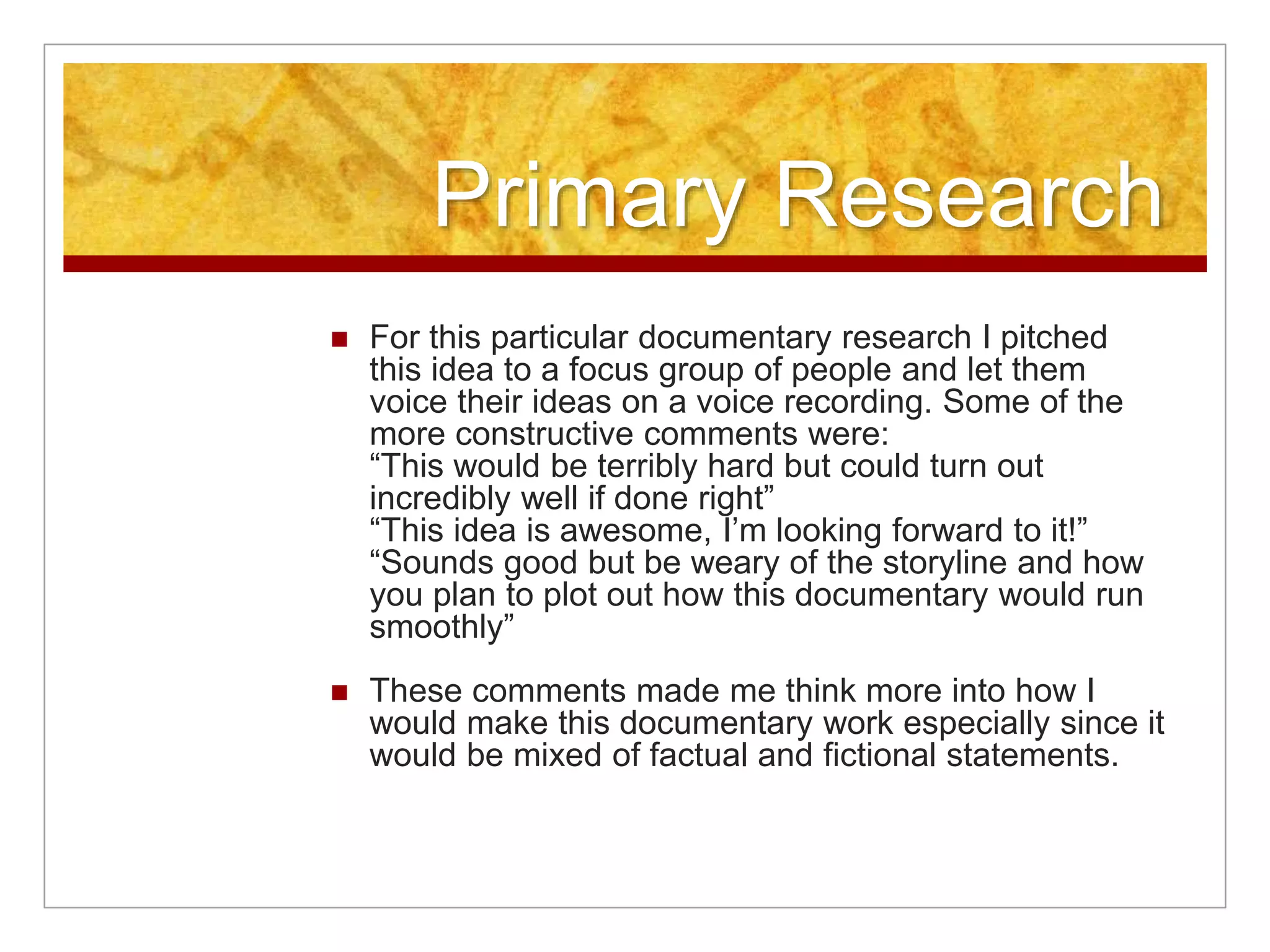 Primary Research 
 For this particular documentary research I pitched 
this idea to a focus group of people and let them 
voice their ideas on a voice recording. Some of the 
more constructive comments were: 
“This would be terribly hard but could turn out 
incredibly well if done right” 
“This idea is awesome, I’m looking forward to it!” 
“Sounds good but be weary of the storyline and how 
you plan to plot out how this documentary would run 
smoothly” 
 These comments made me think more into how I 
would make this documentary work especially since it 
would be mixed of factual and fictional statements. 
 