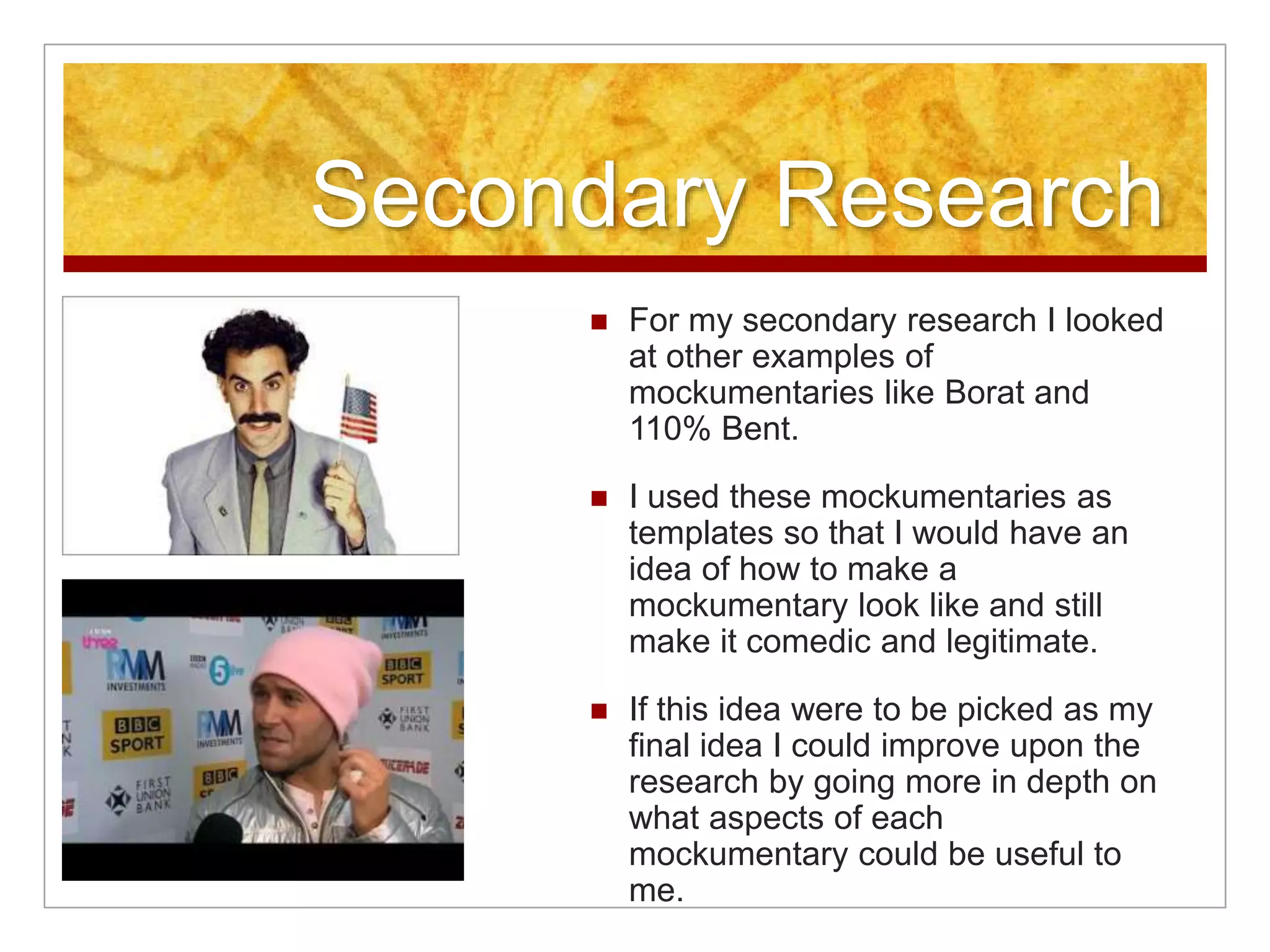 Secondary Research 
 For my secondary research I looked 
at other examples of 
mockumentaries like Borat and 
110% Bent. 
 I used these mockumentaries as 
templates so that I would have an 
idea of how to make a 
mockumentary look like and still 
make it comedic and legitimate. 
 If this idea were to be picked as my 
final idea I could improve upon the 
research by going more in depth on 
what aspects of each 
mockumentary could be useful to 
me. 
