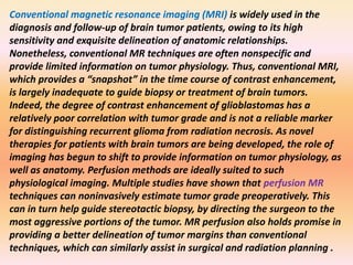 Conventional magnetic resonance imaging (MRI) is widely used in the 
diagnosis and follow-up of brain tumor patients, owing to its high 
sensitivity and exquisite delineation of anatomic relationships. 
Nonetheless, conventional MR techniques are often nonspecific and 
provide limited information on tumor physiology. Thus, conventional MRI, 
which provides a “snapshot” in the time course of contrast enhancement, 
is largely inadequate to guide biopsy or treatment of brain tumors. 
Indeed, the degree of contrast enhancement of glioblastomas has a 
relatively poor correlation with tumor grade and is not a reliable marker 
for distinguishing recurrent glioma from radiation necrosis. As novel 
therapies for patients with brain tumors are being developed, the role of 
imaging has begun to shift to provide information on tumor physiology, as 
well as anatomy. Perfusion methods are ideally suited to such 
physiological imaging. Multiple studies have shown that perfusion MR 
techniques can noninvasively estimate tumor grade preoperatively. This 
can in turn help guide stereotactic biopsy, by directing the surgeon to the 
most aggressive portions of the tumor. MR perfusion also holds promise in 
providing a better delineation of tumor margins than conventional 
techniques, which can similarly assist in surgical and radiation planning . 
 