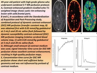 49-year-old patient with high-grade glioma who 
underwent combined 3-T MR perfusion protocol. 
A, Contrast-enhanced gradient-recalled echo T1- 
weighted image shows cystic rim-enhancing 
lesion with solid frontal parts. 
B and C, In accordance with the Standardization 
of Acquisition and Post-Processing study, 
combined protocol of dynamic contrast-enhanced 
(DCE) MR perfusion (transfer constant map, B) 
was obtained first with 0.05 mmol/kg gadobutrol 
at 2 mL/s and 20 mL saline flush followed by 
dynamic susceptibility contrast-enhanced (DSC) 
MR perfusion imaging (relative cerebral blood 
volume map, C) with 0.05 mmol/kg gadobutrol 
at 5 mL/s and 20 mL saline flush. 
D, Although small amount of contrast medium 
was used, signal intensity–time curve for DCE MR 
perfusion shows excellent contrast enhancement, 
resulting in high-quality perfusion maps. 
E, Concentration-time curve for DSC MR 
perfusion shows short and sufficient bolus 
geometry and was not influenced by preload of 
contrast medium. 
 