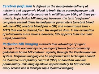 Cerebral perfusion is defined as the steady-state delivery of 
nutrients and oxygen via blood to brain tissue parenchyma per unit 
volume and is typically measured in milliliters per 100 g of tissue per 
minute. In perfusion MR imaging, however, the term ‘perfusion’ 
comprises several tissue hemodynamic parameters (cerebral blood 
volume –CBV, cerebral blood flow – CBF, and mean transit time - 
MTT) that can be derived from the acquired data. In the evaluation 
of intracranial mass lesions, however, CBV appears to be the most 
useful parameter. 
Perfusion MR imaging methods take advantage of signal 
changes that accompany the passage of tracer (most commonly 
gadolinium based MR contrast agents) through the Cerebrovascular 
system. Perfusion imaging can be performed with techniques based 
on dynamic susceptibility contrast (DSC) or based on vascular 
permeability. DSC imaging allows approximately 10 MR sections 
every second and is ideal for rapid dynamic imaging. 
 