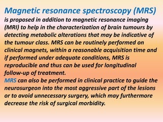 Magnetic resonance spectroscopy (MRS) 
is proposed in addition to magnetic resonance imaging 
(MRI) to help in the characterization of brain tumours by 
detecting metabolic alterations that may be indicative of 
the tumour class. MRS can be routinely performed on 
clinical magnets, within a reasonable acquisition time and 
if performed under adequate conditions, MRS is 
reproducible and thus can be used for longitudinal 
follow-up of treatment. 
MRS can also be performed in clinical practice to guide the 
neurosurgeon into the most aggressive part of the lesions 
or to avoid unnecessary surgery, which may furthermore 
decrease the risk of surgical morbidity. 
 