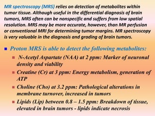 MR spectroscopy (MRS) relies on detection of metabolites within 
tumor tissue. Although useful in the differential diagnosis of brain 
tumors, MRS often can be nonspecific and suffers from low spatial 
resolution. MRS may be more accurate, however, than MR perfusion 
or conventional MRI for determining tumor margins. MR spectroscopy 
is very valuable in the diagnosis and grading of brain tumors. 
 Proton MRS is able to detect the following metabolites: 
 N-Acetyl Aspartate (NAA) at 2 ppm: Marker of neuronal 
density and viability 
 Creatine (Cr) at 3 ppm: Energy metabolism, generation of 
ATP 
 Choline (Cho) at 3.2 ppm: Pathological alterations in 
membrane turnover, increased in tumors 
 Lipids (Lip) between 0.8 – 1.5 ppm: Breakdown of tissue, 
elevated in brain tumors - lipids indicate necrosis 
 