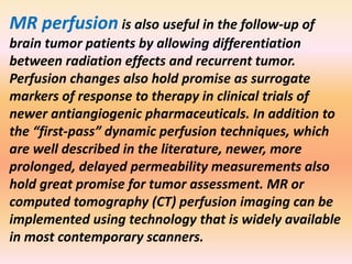 MR perfusion is also useful in the follow-up of 
brain tumor patients by allowing differentiation 
between radiation effects and recurrent tumor. 
Perfusion changes also hold promise as surrogate 
markers of response to therapy in clinical trials of 
newer antiangiogenic pharmaceuticals. In addition to 
the “first-pass” dynamic perfusion techniques, which 
are well described in the literature, newer, more 
prolonged, delayed permeability measurements also 
hold great promise for tumor assessment. MR or 
computed tomography (CT) perfusion imaging can be 
implemented using technology that is widely available 
in most contemporary scanners. 
 