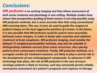 Conclusions: 
MR perfusion is an exciting imaging tool that allows assessment of 
both tumor anatomy and physiology in one setting. Multiple studies have 
shown that preoperative grading of brain tumors is not only possible using 
MR perfusion methods, but is more accurate than that using conventional 
MRI scanning alone. This can, in turn, be used to guide the surgeon to 
perform biopsy on the most aggressive portions of a tumor. In the future, 
it is also possible that MR perfusion could be used to more accurately 
delineate tumor margins, in order to better plan resection and radiation 
treatment of brain neoplasms. MR perfusion imaging, most notably the 
delayed T1-weighted permeability methods, may also be valuable in 
distinguishing radiation necrosis from tumor recurrence, thus sparing 
patients from unnecessary treatment. Finally, MR perfusion methods, as a 
surrogate marker for treatment outcome, are likely to play a central role in 
the development of new antiangiogenic compounds. As advances in MR 
technology take place, the role of MR perfusion in the care of neuro-oncologic 
patients is likely to increase, and may eventually permit reliable, 
noninvasive assessment of a patient’s prognosis and response to therapy. 
 