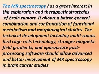The MR spectroscopy has a great interest in 
the exploration and therapeutic strategies 
of brain tumors. It allows a better general 
combination and confrontation of functional 
metabolism and morphological studies. The 
technical development including multi-canals 
bird cage coils technology, stronger magnetic 
field gradients, and appropriate post-processing 
software should allow advanced 
and better involvement of MR spectroscopy 
in brain cancer studies. 
 