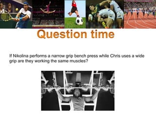 If Nikolina performs a narrow grip bench press while Chris uses a wide 
grip are they working the same muscles? 
 