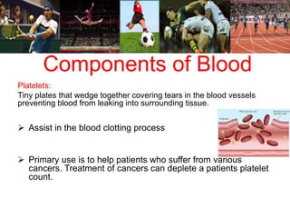 Components of Blood 
Platelets: 
Tiny plates that wedge together covering tears in the blood vessels 
preventing blood from leaking into surrounding tissue. 
 Assist in the blood clotting process 
 Primary use is to help patients who suffer from various 
cancers. Treatment of cancers can deplete a patients platelet 
count. 
 