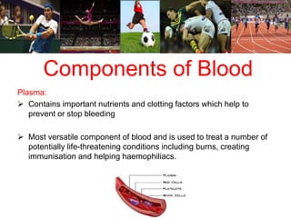 Components of Blood 
Plasma: 
 Contains important nutrients and clotting factors which help to 
prevent or stop bleeding 
 Most versatile component of blood and is used to treat a number of 
potentially life-threatening conditions including burns, creating 
immunisation and helping haemophiliacs. 
 