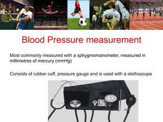 Blood Pressure measurement 
Most commonly measured with a sphygmomanometer, measured in 
millimetres of mercury (mmHg) 
Consists of rubber cuff, pressure gauge and is used with a stethoscope 
 