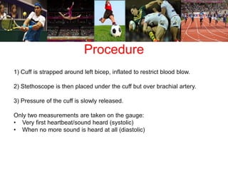 Procedure 
1) Cuff is strapped around left bicep, inflated to restrict blood blow. 
2) Stethoscope is then placed under the cuff but over brachial artery. 
3) Pressure of the cuff is slowly released. 
Only two measurements are taken on the gauge: 
• Very first heartbeat/sound heard (systolic) 
• When no more sound is heard at all (diastolic) 
