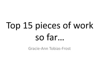 Top 15 pieces of work 
so far… 
Gracie-Ann Tobias-Frost 
 