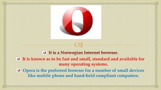  
It is known as to be fast and small, standard and available for 
many operating systems. 
Opera is the preferred browser for a number of small devices 
like mobile phone and hand-held compliant computers. 
 