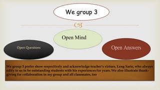 We group 3 
 
Open Mind 
Open Questions Open Answers 
We group 3 prefer show respectively and acknowledge teacher’s virtues, Leng Sarie, who always 
edify to us to be outstanding students with his experiences for years. We also illustrate thank-giving 
for collaboration in my group and all classmates, too. 
 