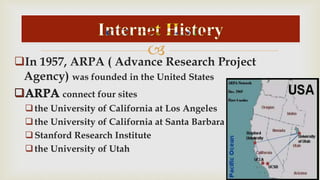  
In 1957, ARPA ( Advance Research Project 
Agency) was founded in the United States 
connect four sites 
 the University of California at Los Angeles 
 the University of California at Santa Barbara 
 Stanford Research Institute 
 the University of Utah 
 