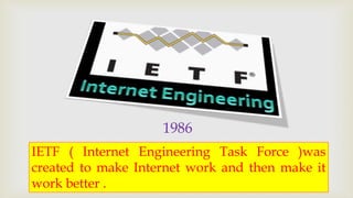 1986 
IETF ( Internet Engineering Task Force )was 
created to make Internet work and then make it 
work better . 
 