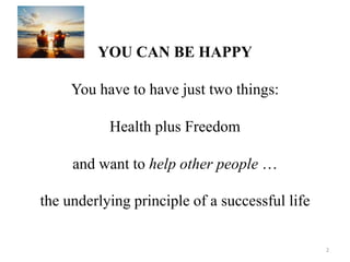 YOU CAN BE HAPPY 
You have to have just two things: 
Health plus Freedom 
and want to help other people … 
the underlying principle of a successful life 
2 
 
