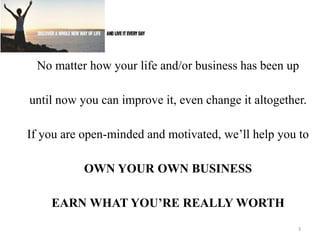 • 
No matter how your life and/or business has been up 
until now you can improve it, even change it altogether. 
If you are open-minded and motivated, we’ll help you to 
OWN YOUR OWN BUSINESS 
EARN WHAT YOU’RE REALLY WORTH 
3 
 